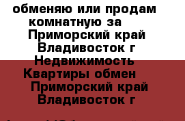 обменяю или продам 2-комнатную за 600 - Приморский край, Владивосток г. Недвижимость » Квартиры обмен   . Приморский край,Владивосток г.